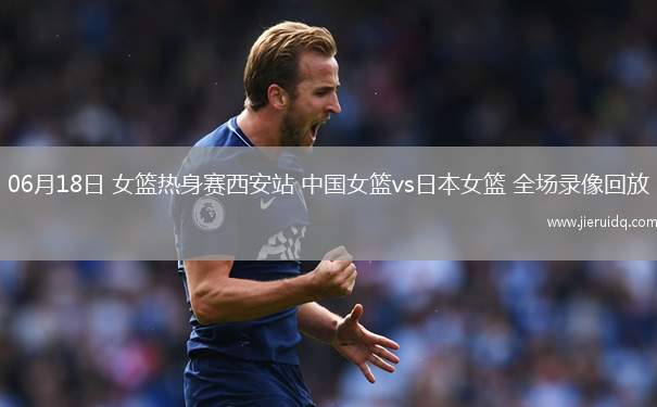 06月18日 女籃熱身賽西安站 中國女籃vs日本女籃 全場錄像回放