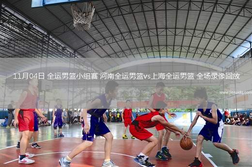 11月04日 全運男籃小組賽 河南全運男籃vs上海全運男籃 全場錄像回放