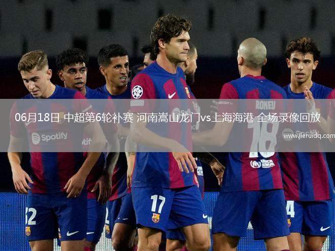 06月18日 中超第6輪補(bǔ)賽 河南嵩山龍門vs上海海港 全場錄像回放