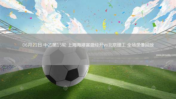 06月21日 中乙第15輪 上海海港富盛經(jīng)開vs北京理工 全場(chǎng)錄像回放