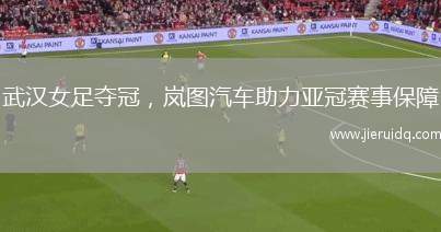 武漢女足奪冠，嵐圖汽車(chē)助力亞冠賽事保障