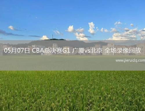 05月07日 CBA總決賽G1 廣廈vs北京 全場錄像回放