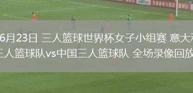 06月23日 三人籃球世界杯女子小組賽 意大利三人籃球隊vs中國三人籃球隊 全場錄像回放