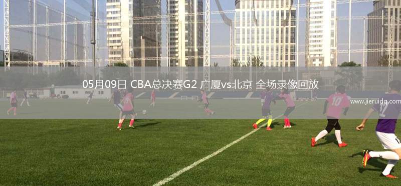 05月09日 CBA總決賽G2 廣廈vs北京 全場(chǎng)錄像回放