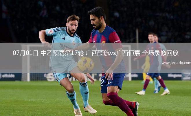 07月01日 中乙預(yù)賽第17輪 廣西藍(lán)航vs廣西恒宸 全場錄像回放