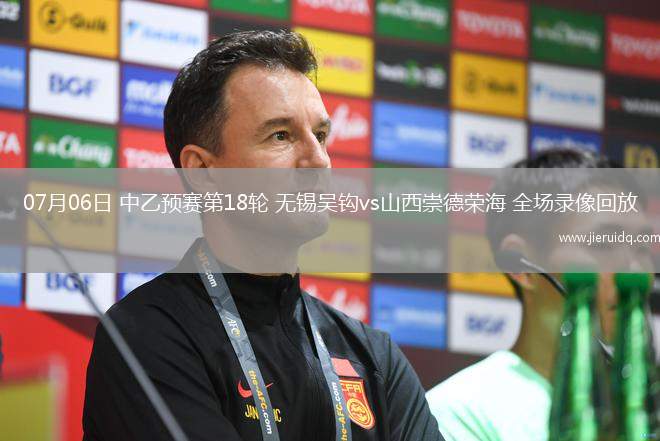 07月06日 中乙預賽第18輪 無錫吳鉤vs山西崇德榮海 全場錄像回放