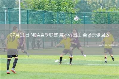 07月11日 NBA夏季聯賽 魔術vs國王 全場錄像回放