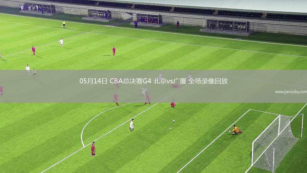 05月14日 CBA總決賽G4 北京vs廣廈 全場錄像回放