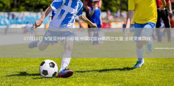 07月16日 女籃亞洲杯小組賽 中國(guó)女籃vs新西蘭女籃 全場(chǎng)錄像回放