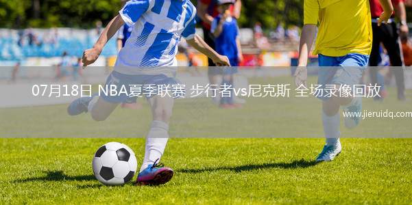 07月18日 NBA夏季聯(lián)賽 步行者vs尼克斯 全場錄像回放