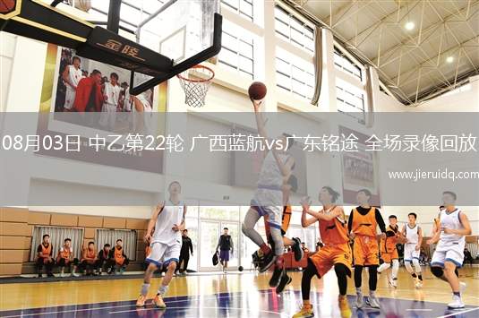 08月03日 中乙第22輪 廣西藍(lán)航vs廣東銘途 全場錄像回放